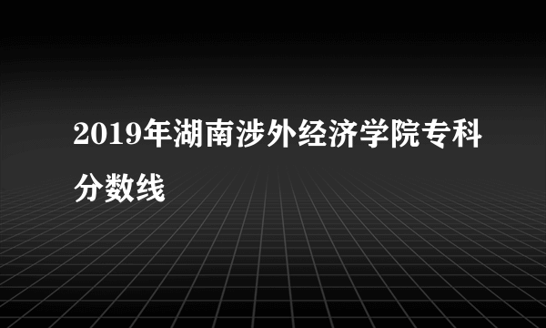 2019年湖南涉外经济学院专科分数线