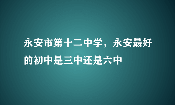 永安市第十二中学，永安最好的初中是三中还是六中