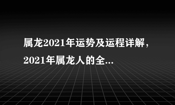 属龙2021年运势及运程详解，2021年属龙人的全年运势大全