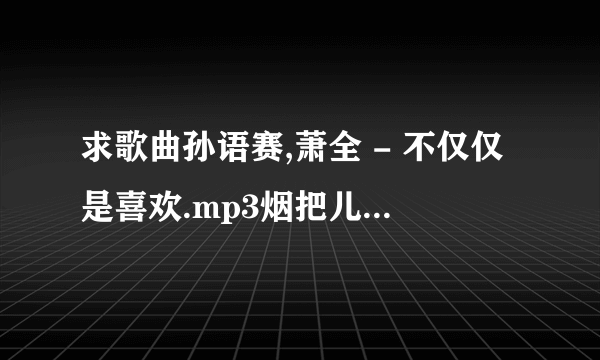 求歌曲孙语赛,萧全 - 不仅仅是喜欢.mp3烟把儿乐队 - 纸短情长.mp3