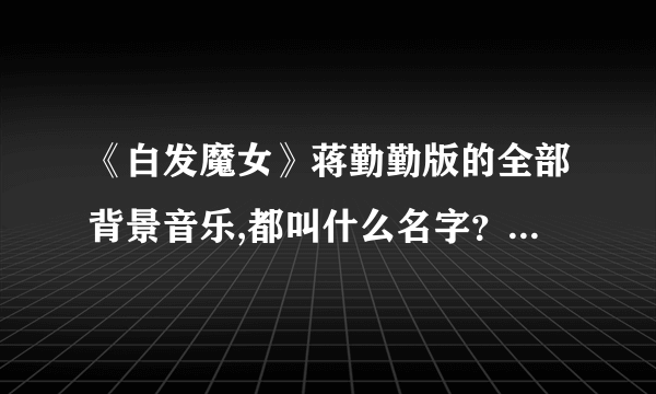 《白发魔女》蒋勤勤版的全部背景音乐,都叫什么名字？感激不尽