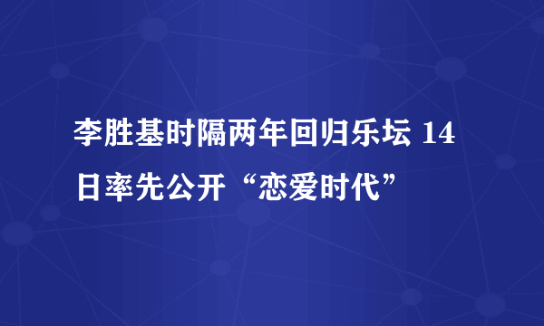 李胜基时隔两年回归乐坛 14日率先公开“恋爱时代”