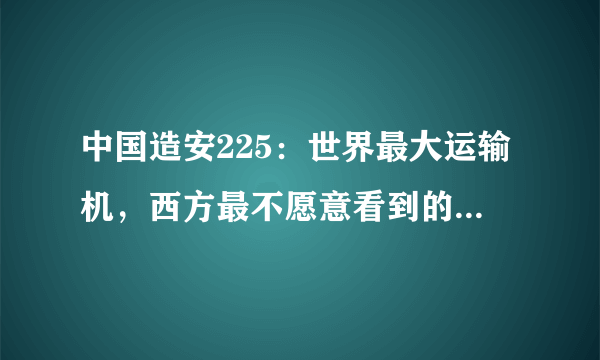 中国造安225：世界最大运输机，西方最不愿意看到的事发生了