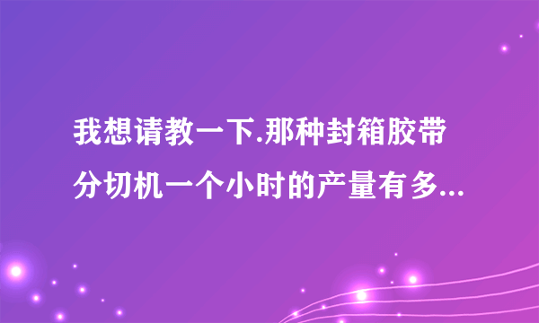 我想请教一下.那种封箱胶带分切机一个小时的产量有多少啊,小的分切厂的主要业务来源是工厂还是各批发市场: