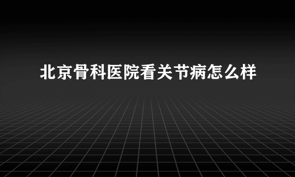 北京骨科医院看关节病怎么样