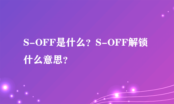 S-OFF是什么？S-OFF解锁什么意思？