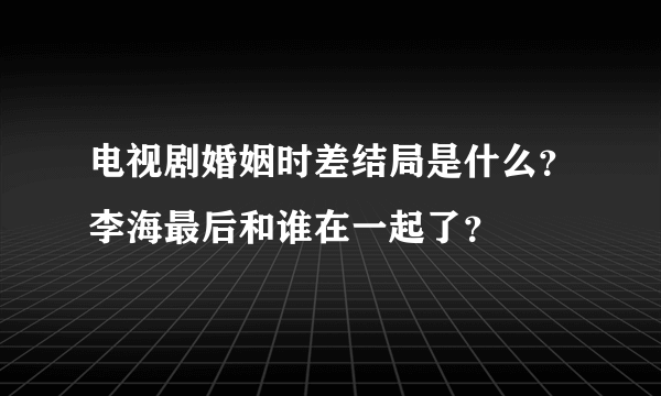 电视剧婚姻时差结局是什么？李海最后和谁在一起了？