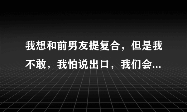 我想和前男友提复合，但是我不敢，我怕说出口，我们会越走越远，到底该怎么办？