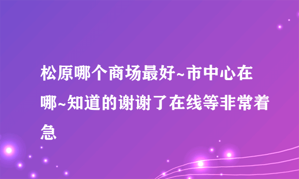 松原哪个商场最好~市中心在哪~知道的谢谢了在线等非常着急