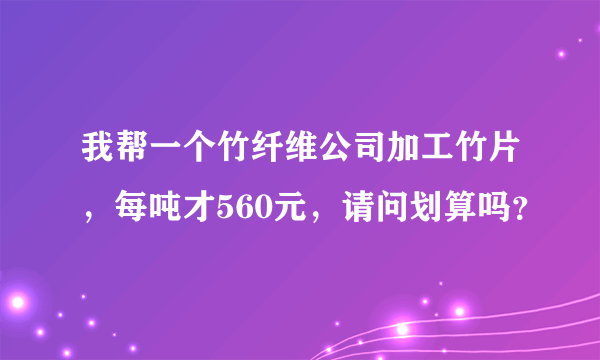 我帮一个竹纤维公司加工竹片，每吨才560元，请问划算吗？