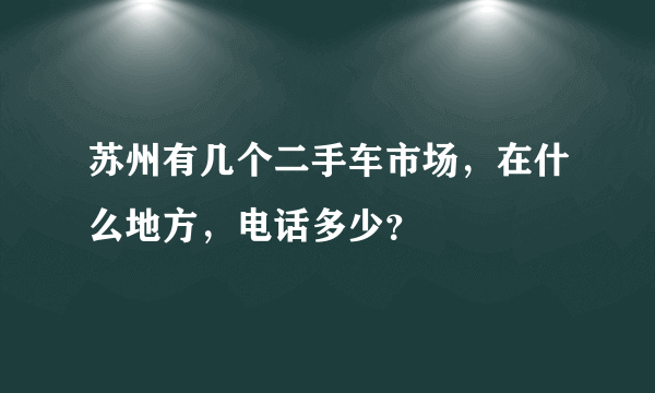 苏州有几个二手车市场，在什么地方，电话多少？