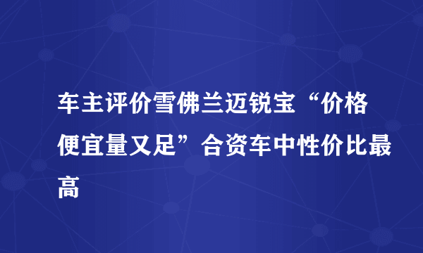 车主评价雪佛兰迈锐宝“价格便宜量又足”合资车中性价比最高