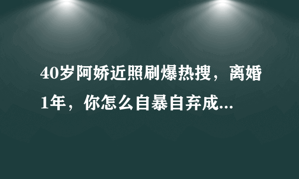 40岁阿娇近照刷爆热搜，离婚1年，你怎么自暴自弃成这样了？