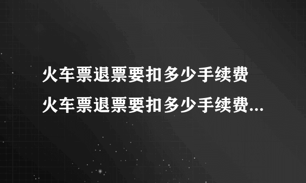 火车票退票要扣多少手续费 火车票退票要扣多少手续费2022