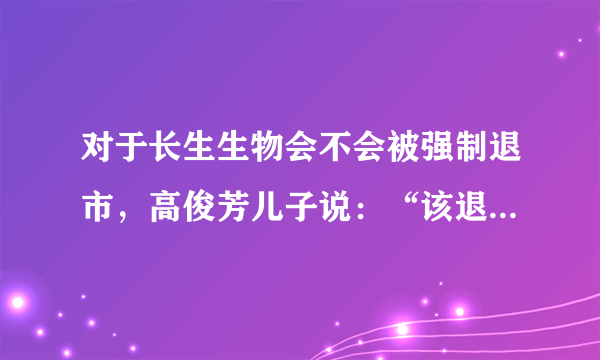 对于长生生物会不会被强制退市，高俊芳儿子说：“该退市退市”，对此你怎么看？