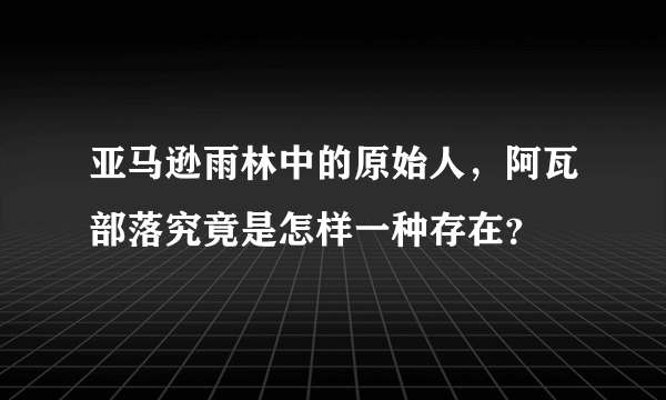 亚马逊雨林中的原始人，阿瓦部落究竟是怎样一种存在？