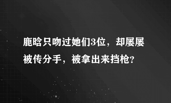 鹿晗只吻过她们3位，却屡屡被传分手，被拿出来挡枪？