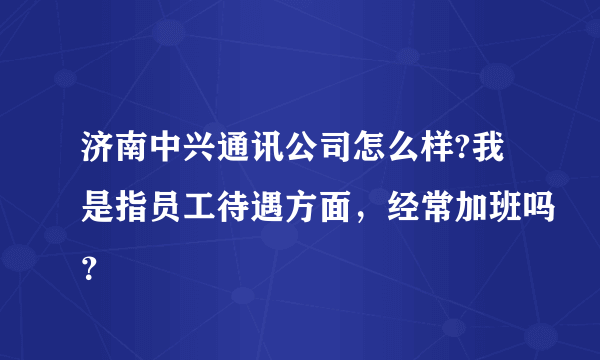 济南中兴通讯公司怎么样?我是指员工待遇方面，经常加班吗？