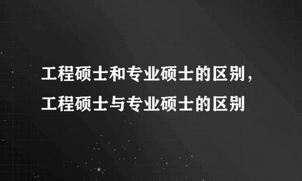 工程硕士和专业硕士的区别，工程硕士与专业硕士的区别