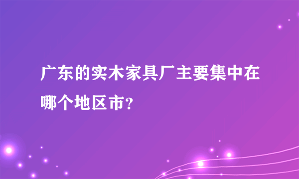 广东的实木家具厂主要集中在哪个地区市？