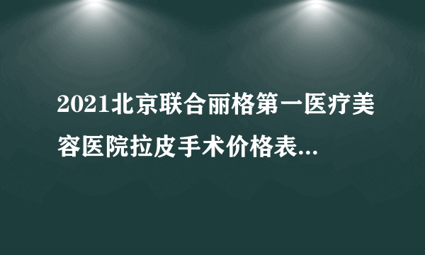 2021北京联合丽格第一医疗美容医院拉皮手术价格表(价目表)怎么样?