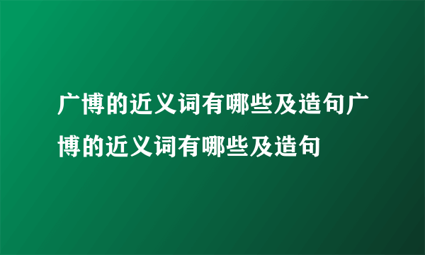 广博的近义词有哪些及造句广博的近义词有哪些及造句