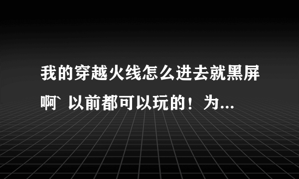 我的穿越火线怎么进去就黑屏啊` 以前都可以玩的！为什么呢？