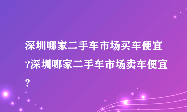 深圳哪家二手车市场买车便宜?深圳哪家二手车市场卖车便宜?