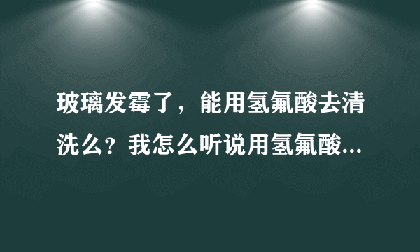 玻璃发霉了，能用氢氟酸去清洗么？我怎么听说用氢氟酸清洗对皮肤有腐蚀啊！？？？？？