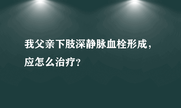 我父亲下肢深静脉血栓形成，应怎么治疗？