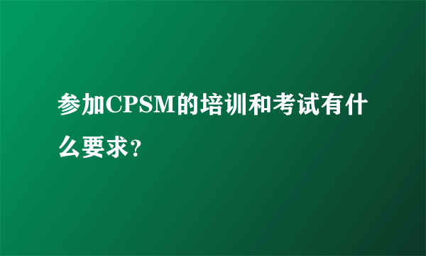 参加CPSM的培训和考试有什么要求？