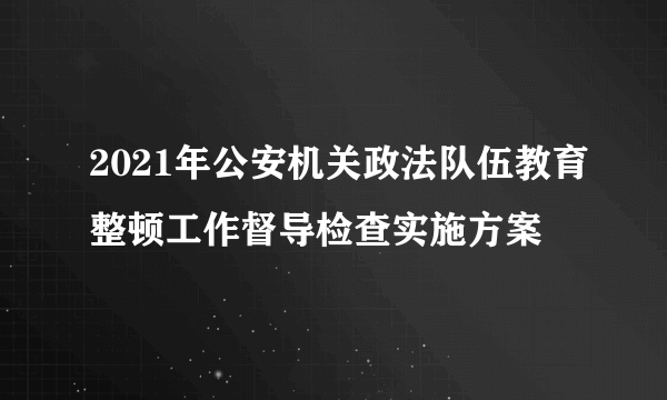 2021年公安机关政法队伍教育整顿工作督导检查实施方案