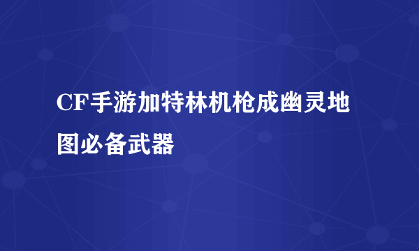 CF手游加特林机枪成幽灵地图必备武器