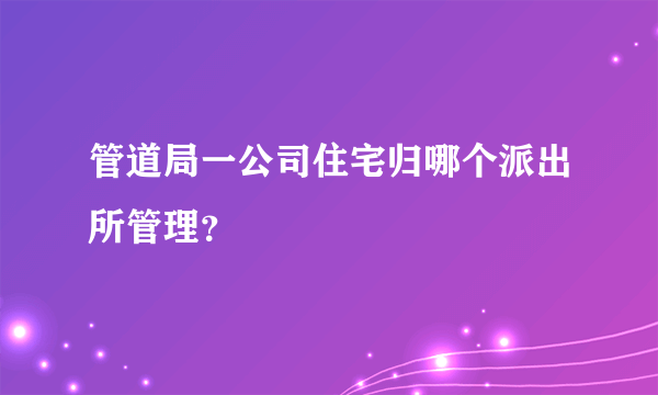 管道局一公司住宅归哪个派出所管理？