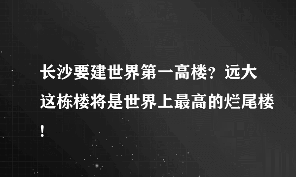 长沙要建世界第一高楼？远大这栋楼将是世界上最高的烂尾楼!