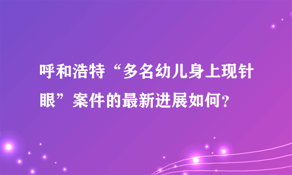 呼和浩特“多名幼儿身上现针眼”案件的最新进展如何？