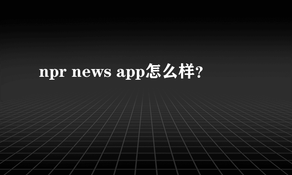 npr news app怎么样？