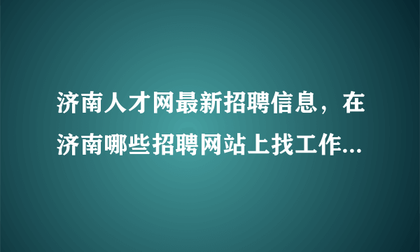 济南人才网最新招聘信息，在济南哪些招聘网站上找工作比较靠谱