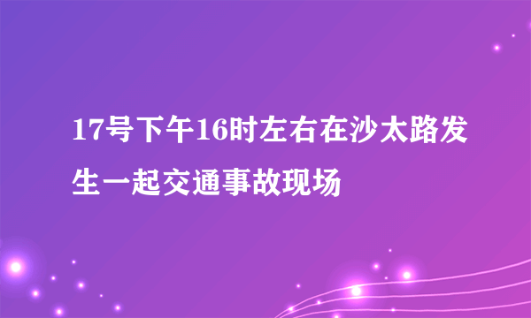 17号下午16时左右在沙太路发生一起交通事故现场