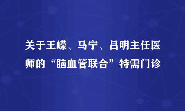 关于王嵘、马宁、吕明主任医师的“脑血管联合”特需门诊