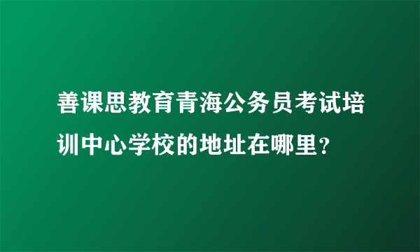 善课思教育青海公务员考试培训中心学校的地址在哪里？