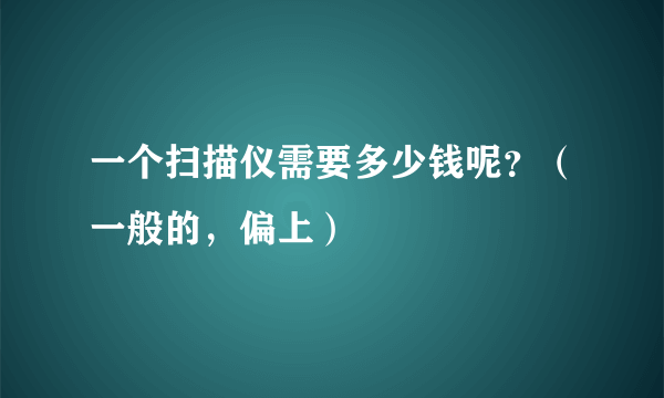 一个扫描仪需要多少钱呢？（一般的，偏上）