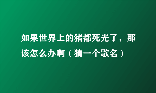 如果世界上的猪都死光了，那该怎么办啊（猜一个歌名）