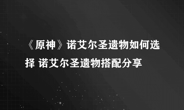 《原神》诺艾尔圣遗物如何选择 诺艾尔圣遗物搭配分享