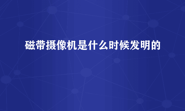 磁带摄像机是什么时候发明的