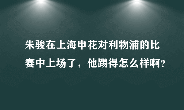 朱骏在上海申花对利物浦的比赛中上场了，他踢得怎么样啊？