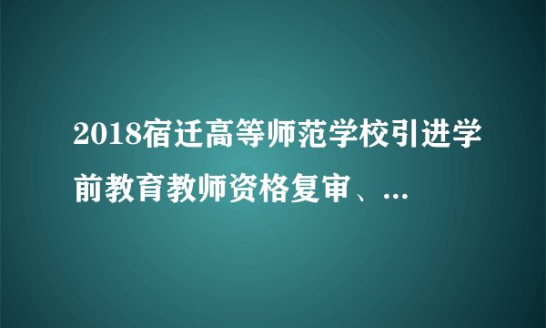 2018宿迁高等师范学校引进学前教育教师资格复审、面试公告