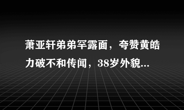 萧亚轩弟弟罕露面，夸赞黄皓力破不和传闻，38岁外貌语气像父亲