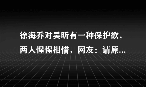 徐海乔对吴昕有一种保护欲，两人惺惺相惜，网友：请原地结婚吧！