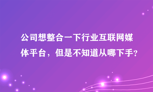 公司想整合一下行业互联网媒体平台，但是不知道从哪下手？